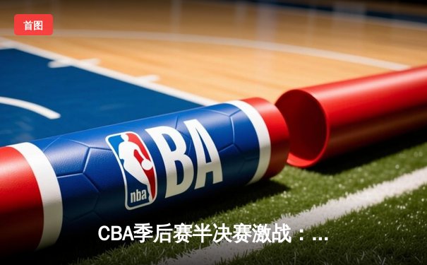 CBA季后赛半决赛激战：广东华南虎加时险胜辽宁飞豹，周琦独砍35分统治内线