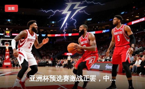 亚洲杯预选赛激战正罢，中国队3比2险胜日本队晋级在望