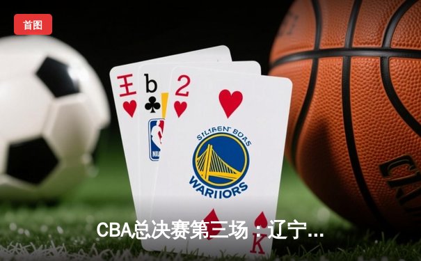 CBA总决赛第三场：辽宁队加时险胜广东，赵继伟关键三分锁定胜局
